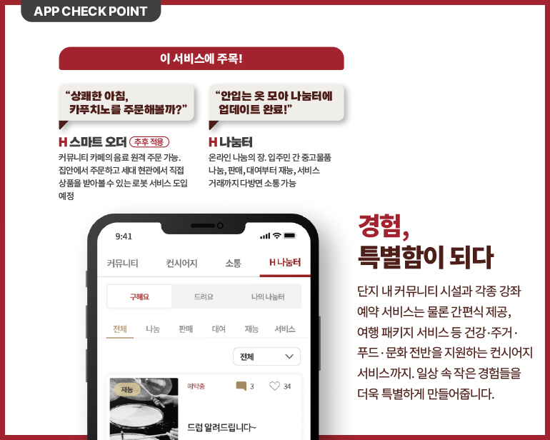 단지 내 커뮤니티 시설과 각종 강좌  예약 서비스는 물론 간편식 제공,   여행 패키지 서비스 등 건강 · 주거 ·  푸드 · 문화 전반을 지원하는 컨시어지  서비스까지. 일상 속 작은 경험들을  더욱 특별하게 만들어줍니다. 
